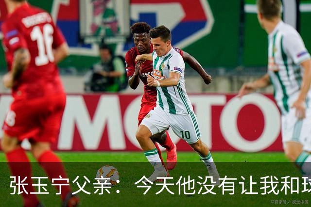 张玉宁父亲：今天他没有让我和球队失望，后面需要付出更多